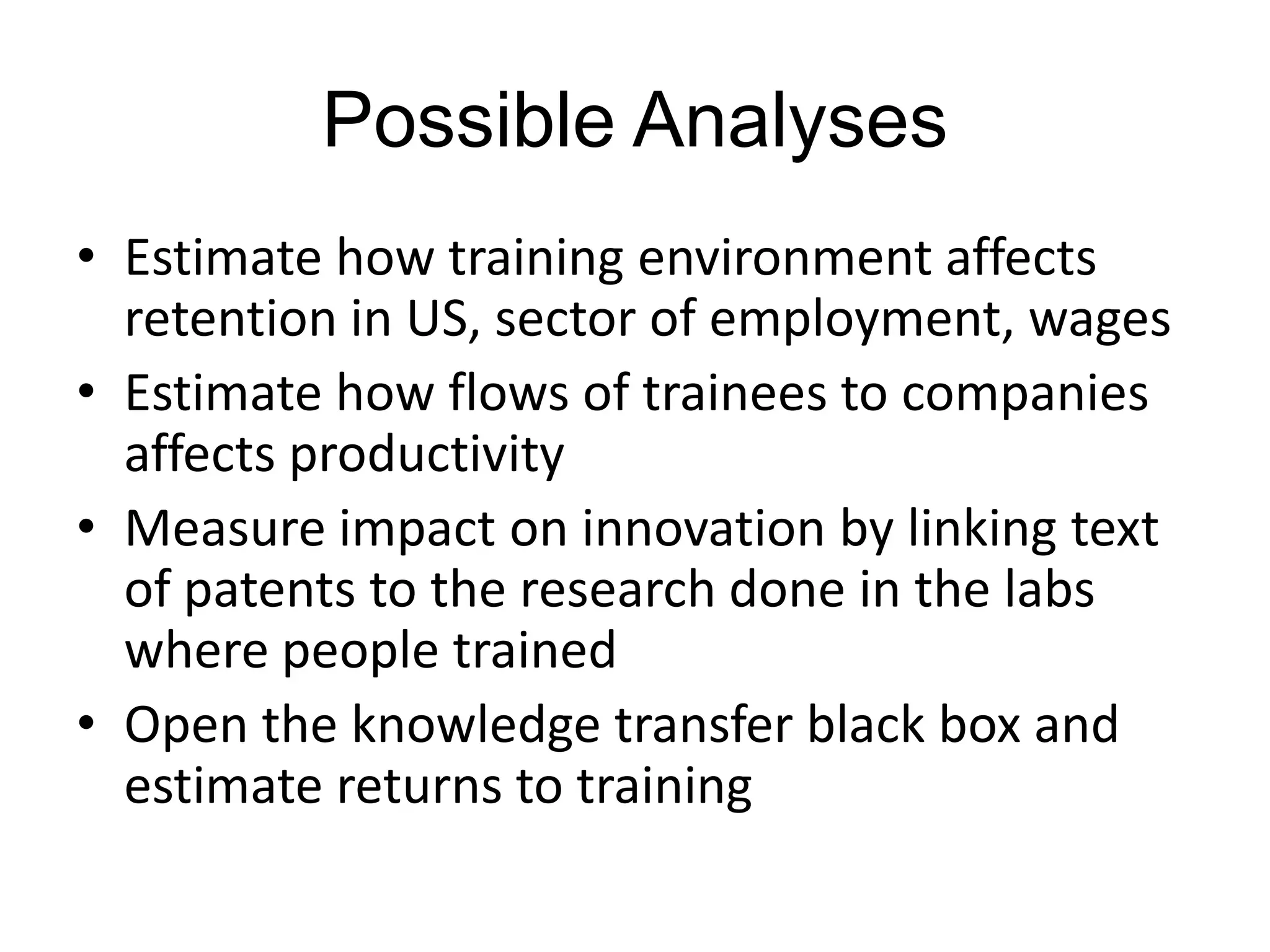 Possible Analyses
• Estimate how training environment affects
retention in US, sector of employment, wages
• Estimate how flows of trainees to companies
affects productivity
• Measure impact on innovation by linking text
of patents to the research done in the labs
where people trained
• Open the knowledge transfer black box and
estimate returns to training

 