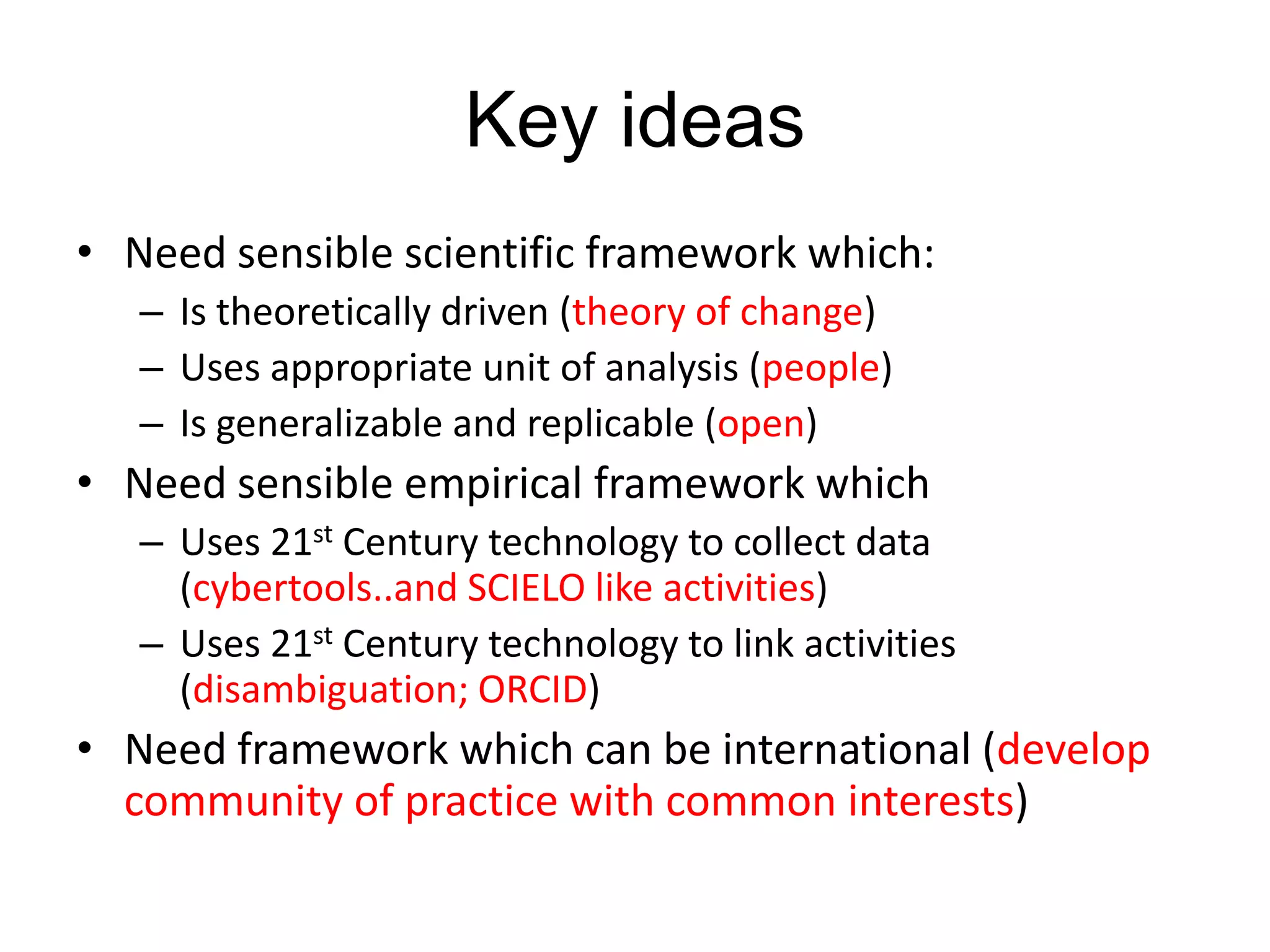 Key ideas
• Need sensible scientific framework which:
– Is theoretically driven (theory of change)
– Uses appropriate unit of analysis (people)
– Is generalizable and replicable (open)

• Need sensible empirical framework which
– Uses 21st Century technology to collect data
(cybertools..and SCIELO like activities)
– Uses 21st Century technology to link activities
(disambiguation; ORCID)

• Need framework which can be international (develop
community of practice with common interests)

 