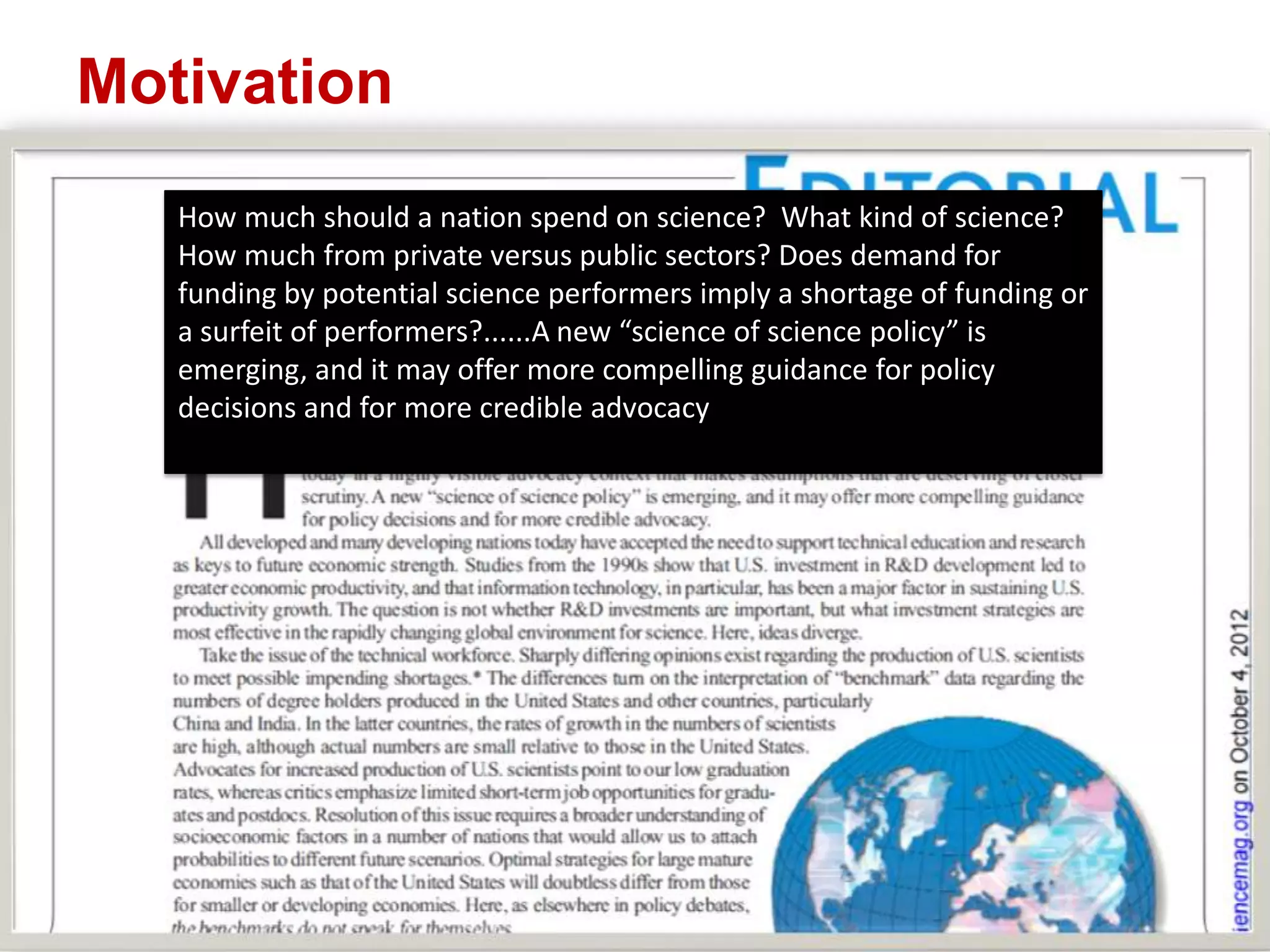 Motivation
How much should a nation spend on science? What kind of science?
How much from private versus public sectors? Does demand for
funding by potential science performers imply a shortage of funding or
a surfeit of performers?......A new “science of science policy” is
emerging, and it may offer more compelling guidance for policy
decisions and for more credible advocacy

 