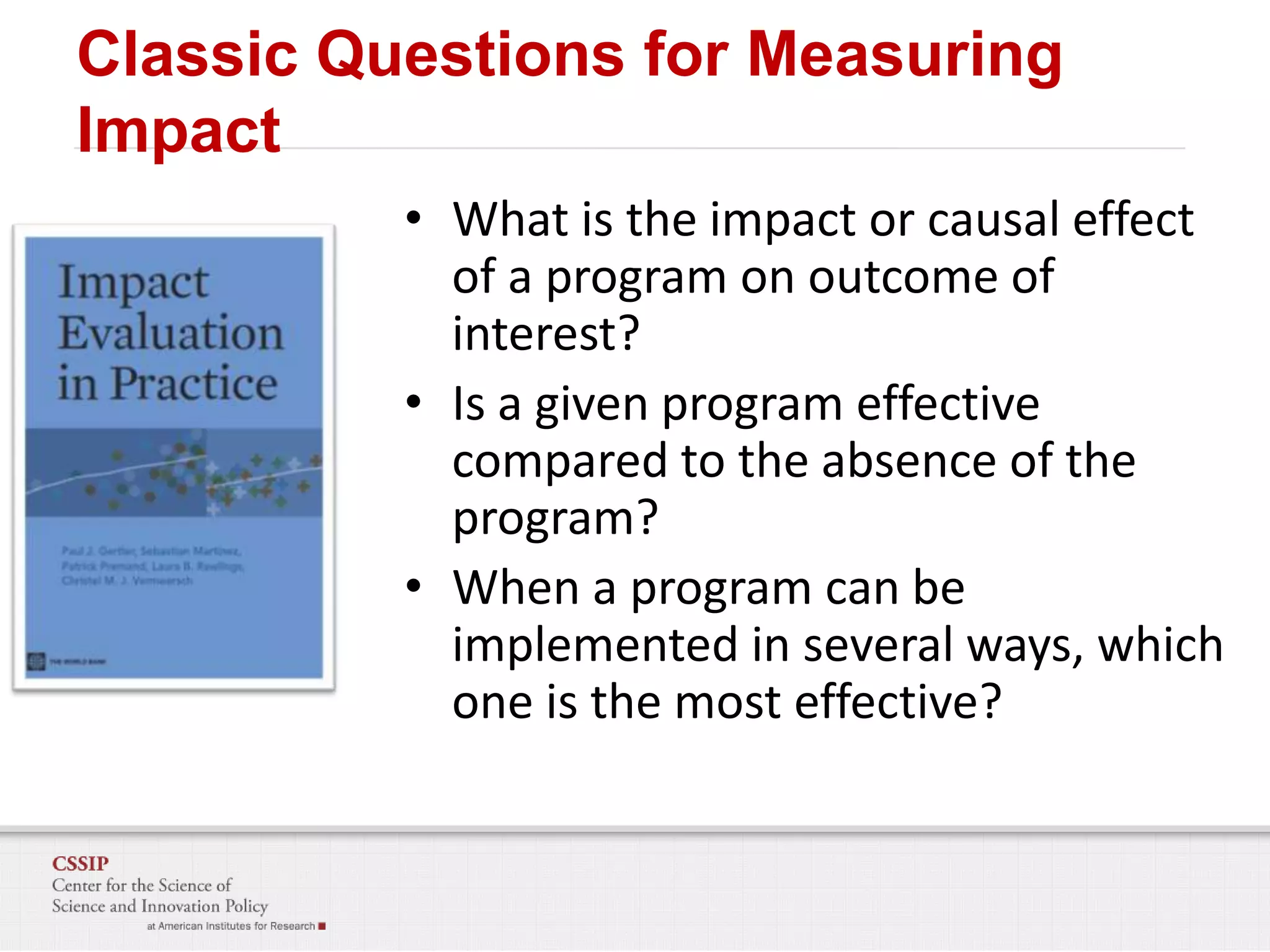 Classic Questions for Measuring
Impact
• What is the impact or causal effect
of a program on outcome of
interest?
• Is a given program effective
compared to the absence of the
program?
• When a program can be
implemented in several ways, which
one is the most effective?

 
