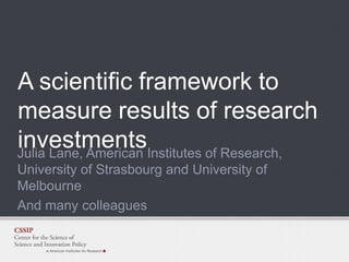 A scientific framework to
measure results of research
investmentsInstitutes of Research,
Julia Lane, American
University of Strasbourg and University of
Melbourne
And many colleagues

 