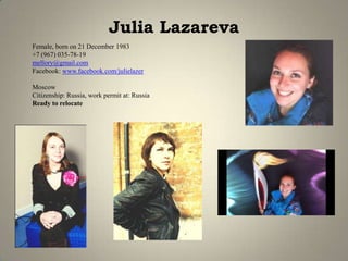 Julia Lazareva
Female, born on 21 December 1983
+7 (967) 035-78-19
mellory@gmail.com
Facebook: www.facebook.com/julielazer
Moscow
Citizenship: Russia, work permit at: Russia
Ready to relocate
 