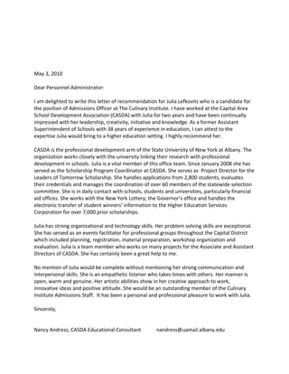 May 3, 2010

Dear Personnel Administrator:

I am delighted to write this letter of recommendation for Julia Lefkovits who is a candidate for
the position of Admissions Officer at The Culinary Institute. I have worked at the Capital Area
School Development Association (CASDA) with Julia for two years and have been continually
impressed with her leadership, creativity, initiative and knowledge. As a former Assistant
Superintendent of Schools with 38 years of experience in education, I can attest to the
expertise Julia would bring to a higher education setting. I highly recommend her.

CASDA is the professional development arm of the State University of New York at Albany. The
organization works closely with the university linking their research with professional
development in schools. Julia is a vital member of this office team. Since January 2008 she has
served as the Scholarship Program Coordinator at CASDA. She serves as Project Director for the
Leaders of Tomorrow Scholarship. She handles applications from 2,800 students, evaluates
their credentials and manages the coordination of over 60 members of the statewide selection
committee. She is in daily contact with schools, students and universities, particularly financial
aid offices. She works with the New York Lottery, the Governor’s office and handles the
electronic transfer of student winners’ information to the Higher Education Services
Corporation for over 7,000 prior scholarships.

Julia has strong organizational and technology skills. Her problem solving skills are exceptional.
She has served as an events facilitator for professional groups throughout the Capital District
which included planning, registration, material preparation, workshop organization and
evaluation. Julia is a team member who works on many projects for the Associate and Assistant
Directors of CASDA. She has certainly been a great help to me.

No mention of Julia would be complete without mentioning her strong communication and
interpersonal skills. She is an empathetic listener who takes times with others. Her manner is
open, warm and genuine. Her artistic abilities show in her creative approach to work,
innovative ideas and positive attitude. She would be an outstanding member of the Culinary
Institute Admissions Staff. It has been a personal and professional pleasure to work with Julia.

Sincerely,


Nancy Andress, CASDA Educational Consultant           nandress@uamail.albany.edu
 