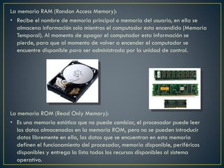 La memoria RAM (Randon Access Memory):
• Recibe el nombre de memoria principal o memoria del usuario, en ella se
almacena información solo mientras el computador esta encendido (Memoria
Temporal). Al momento de apagar el computador esta información se
pierde, para que al momento de volver a encender el computador se
encuentre disponible para ser administrada por la unidad de control.
La memoria ROM (Read Only Memory):
• Es una memoria estática que no puede cambiar, el procesador puede leer
los datos almacenados en la memoria ROM, pero no se pueden introducir
datos libremente en ella, los datos que se encuentran en esta memoria
definen el funcionamiento del procesador, memoria disponible, periféricos
disponibles y entrega la lista todos los recursos disponibles al sistema
operativo.
 
