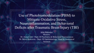 Use of Photobiomodulation (PBM) to
Mitigate Oxidative Stress,
Neuroinflammation, and Behavioral
Deficits after Traumatic Brain Injury (TBI)
Julia Malewicz
Mentors:
Dr. Alana Conti - Dept. Of Psychiatry & Behavioral Neurosciences
Dr. Bruce Berkowitz - Dept. Of Ophthalmology, Visual & Anatomical
Sciences
 