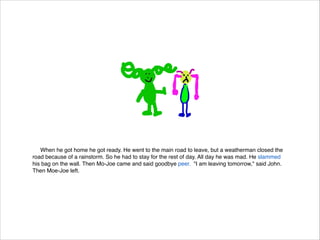When he got home he got ready. He went to the main road to leave, but a weatherman closed the
road because of a rainstorm. So he had to stay for the rest of day. All day he was mad. He slammed
his bag on the wall. Then Mo-Joe came and said goodbye peer. "I am leaving tomorrow," said John.
Then Moe-Joe left.

 