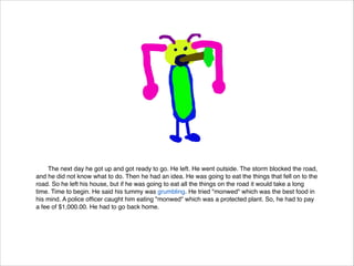 The next day he got up and got ready to go. He left. He went outside. The storm blocked the road,
and he did not know what to do. Then he had an idea. He was going to eat the things that fell on to the
road. So he left his house, but if he was going to eat all the things on the road it would take a long
time. Time to begin. He said his tummy was grumbling. He tried "monwed" which was the best food in
his mind. A police ofﬁcer caught him eating "monwed" which was a protected plant. So, he had to pay
a fee of $1,000.00. He had to go back home.

 