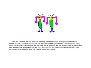 Then Mo-Joe came. He told John that Miss Lilly, his neighbor, was moving and someone was
moving in today. John was amazed that this new person looked just like him! This person had a long
thin body, two long pink antennas, and two short purple antennas. He had no arms, blue legs with blue
feet, a yellow face, and looked Just like John! So John marched over and introduced himself. They
decided to become friends! After that they did everything together.

 