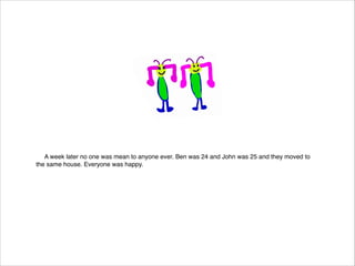 A week later no one was mean to anyone ever. Ben was 24 and John was 25 and they moved to
the same house. Everyone was happy.

 