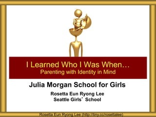 Julia Morgan School for Girls
Rosetta Eun Ryong Lee
Seattle Girls’ School
I Learned Who I Was When…
Parenting with Identity in Mind
Rosetta Eun Ryong Lee (http://tiny.cc/rosettalee)
 