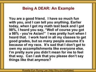 You are a good friend. I have so much fun
with you, and I can tell you anything. Earlier
today, when I got my math test back and I got
98%, I heard you say, “Well of course you got
a 98% - you’re Asian!” I was pretty hurt when I
heard that. I work hard in all my classes to get
good grades, but so many people assume it’s
because of my race. It’s sad that I don’t get to
own my accomplishments like everyone else.
I’m pretty sure you didn’t mean for me to feel
that way. Can I ask that you please don’t say
things like that anymore?
Rosetta Eun Ryong Lee (http://tiny.cc/rosettalee)
Being A DEAR: An Example
 