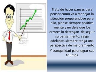 Trate de hacer pausas para
pensar como va a manejar la
 situación preparándose para
 ello, piense siempre positiva
    mente y no deje que los
errores lo detengan de seguir
     su pensamiento, salga
 adelante, siempre tenga una
perspectiva de mejoramiento
Y tranquilidad para lograr sus
            triunfos
 