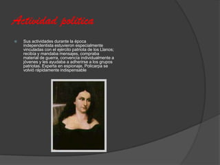 Actividad politica
   Sus actividades durante la época
    independentista estuvieron especialmente
    vinculadas con el ejército patriota de los Llanos;
    recibía y mandaba mensajes, compraba
    material de guerra, convencía individualmente a
    jóvenes y les ayudaba a adherirse a los grupos
    patriotas. Experta en espionaje, Policarpa se
    volvió rápidamente indispensable
 