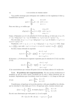 104 7. ECUACIONES DE PRIMER ORDEN
Una posible estrategia para sobrepasar este conﬂicto es el de regularizar el dato g.
Consideremos entonces
gε(x) =



um si x ≤ 0
um 1 − x
ε
si 0 < x ≤ ε
0 si x > ε.
Para este dato gε se veriﬁca que
q (gε(x0)) =



−vm si x0 ≤ 0
vm −1 + 2x0
ε
si 0 < x0 ≤ ε
vm si x0 > ε.
Luego, si llamamos uε(x, t) a la solución de (7.4.2) con dato gε se tiene que, si x0 ≤ 0,
x = x0 + tq (gε(x0)) = x0 − vmt, de donde x ≤ −vmt y uε(x, t) = gε(x0) = um.
Por otro lado, si x0 > ε, x = x0 + tq (gε(x0)) = x0 + vmt, de donde x > vmt + ε y
uε(x, t) = gε(x0) = 0.
Finalmente, si 0 < x0 ≤ ε, x = x0 + tq (gε(x0)) = x0 + tvm −1 + 2x0
ε
, luego
x0 = ε x+tvm
ε+2vmt
y por ende −vmt < x ≤ vmt + ε y uε(x, t) = gε(x0) = um 1 − x+vmt
2vmt+ε
.
Es decir, hemos obtenido la expresión
uε(x, t) =



um si x ≤ −vmt
um 1 − x+vmt
2vmt+ε
si − vmt < x ≤ vmt + ε
0 si x > vmt + ε.
Si hacemos ε ↓ 0 obtenemos la siguiente expresión para la solución de (7.4.2) con dato
(7.4.3)
u(x, t) =



um si x ≤ −vmt
um 1 − x+vmt
2vmt
si − vmt < x ≤ vmt
0 si x > vmt.
A las características que emanan del punto (0, 0) se las llama abanico de rarefacción.
7.4.4. El problema del congestionamiento. En esta sección estudiaremos el
problema en que los autos vienen circulando por la ruta y deben detenerse por un
accidente. Supondremos que el accidente ocurre en el punto x = 0 y luego se tiene que
(7.4.4) g(x) =
1
8
um si x < 0
um si x ≥ 0
Consideramos, al igual que en la sección anterior y sólo para simpliﬁcar los cálculos,
que la velocidad v viene dada por (7.4.1). Al igual que antes, tenemos entonces que
q (u) = vm 1 −
2u
um
, de donde q (g(x)) =
3
4
vm si x < 0
−vm si x ≥ 0.
En este caso observamos que todo punto (x, t) en la región
R := {(x, t) ∈ R × (0, ∞): − vmt ≤ x <
3
4
vmt}
 