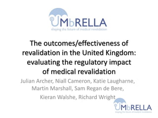 The outcomes/effectiveness of
revalidation in the United Kingdom:
evaluating the regulatory impact
of medical revalidation
Julian Archer, Niall Cameron, Katie Laugharne,
Martin Marshall, Sam Regan de Bere,
Kieran Walshe, Richard Wright
 