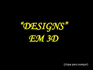 “ DESIGNS” EM 3D (clique para avançar) 