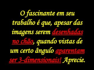 Julian Beever é um artista inglês, muito famoso e conhecido pela arte que ele faz nas calçadas de ruas na Inglaterra, França, Alemanha, Os Estados Unidos, Austrália, e Bélgica. O fascinante é, que apesar das imagens serem desenhadas no chão, quando visto de um certo ângulo parecem ser 3-dimensionais! Muito legal.. O fascinante em seu trabalho é que, apesar das imagens serem  desenhadas no chão , quando vistas de um certo ângulo  aparentam ser 3-dimensionais!  Aprecie. 