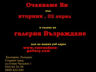 Очакваме Ви
във
вторник , 02 април
в салона на
галерия Възраждане
или на нашия уеб адрес
www.vazrazdane-
gallery.com
България, Пловдив
Старият град,
ул.Стоян Чалъков 1
032/63 53 39
0889 822 640
 