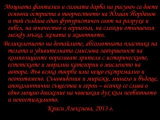 Мощната фантазия и силната дарба на рисувач са двете
основни остриета в творчеството на Юлиан Йорданов
и той създава един футуристичен свят на разруха и
гибел, на юначество и героизъм, на сложни отношения
между мъжа, жената и животното.
Великолепието на детайлите, абсолютната пластика на
телата и удивителната смислова завършеност на
композициите поразяват зрителя с историческите,
естетските и морални категории в мисленето на
автора. Във всяка творба има нещо екстремално и
неопитомено. Съновидения и миражи, минало и бъдеще,
апокалиптични същества и герои – всичко се слива в
едно мощно движение на човешкия дух към необятното
и непостижимото.
Краси Алексиева, 2013 г.
 