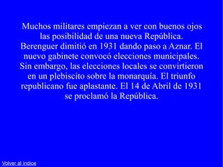 Muchos militares empiezan a ver con buenos ojos las posibilidad de una nueva República. Berenguer dimitió en 1931 dando paso a Aznar. El nuevo gabinete convocó elecciones municipales. Sin embargo, las elecciones locales se convirtieron en un plebiscito sobre la monarquía. El triunfo republicano fue aplastante. El 14 de Abril de 1931 se proclamó la República. Volver al índice 
