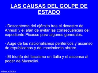 LAS CAUSAS DEL GOLPE DE ESTADO - Descontento del ejército tras el desastre de Annual y el afán de evitar las consecuencias del expediente Picasso para algunos generales. - Auge de los nacionalismos periféricos y ascenso de republicanos y del movimiento obrero. - El triunfo del fascismo en Italia y el ascenso al poder de Mussolini. Volver al índice 