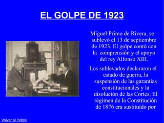 EL GOLPE DE 1923 Miguel Primo de Rivera, se sublevó el 13 de septiembre de 1923. El golpe contó con la  comprensión y el apoyo del rey Alfonso XIII. Los sublevados declararon el estado de guerra, la suspensión de las garantías constitucionales y la disolución de las Cortes. El régimen de la Constitución de 1876 era sustituido por una dictadura militar. Volver al índice 