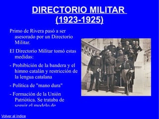 DIRECTORIO MILITAR  (1923-1925) Primo de Rivera pasó a ser asesorado por un Directorio Militar. El Directorio Militar tomó estas medidas: - Prohibición de la bandera y el himno catalán y restricción de la lengua catalana - Política de "mano dura" - Formación de la Unión Patriótica. Se trataba de seguir el modelo de Mussolini en Italia. Volver al índice 