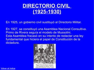 DIRECTORIO CIVIL  (1925-1930) En 1925, un gobierno civil sustituyó al Directorio Militar. En 1927, se constituyó una Asamblea Nacional Consultiva. Primo de Rivera seguía el modelo de Mussolini.  Esta Asamblea fracasó en su intento de redactar una ley fundamental que hiciera el papel de Constitución de la dictadura. Volver al índice 