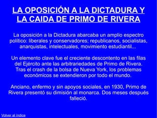 LA OPOSICIÓN A LA DICTADURA Y LA CAIDA DE PRIMO DE RIVERA La oposición a la Dictadura abarcaba un amplio espectro político: liberales y conservadores; republicanos, socialistas, anarquistas, intelectuales, movimiento estudiantil...  Un elemento clave fue el creciente descontento en las filas del Ejército ante las arbitrariedades de Primo de Rivera. Tras el crash de la bolsa de Nueva York, los problemas económicos se extendieron por todo el mundo.  Anciano, enfermo y sin apoyos sociales, en 1930, Primo de Rivera presentó su dimisión al monarca. Dos meses después falleció. Volver al índice 