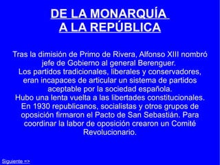 DE LA MONARQUÍA  A LA REPÚBLICA Tras la dimisión de Primo de Rivera, Alfonso XIII nombró jefe de Gobierno al general Berenguer.  Los partidos tradicionales, liberales y conservadores, eran incapaces de articular un sistema de partidos aceptable por la sociedad española. Hubo una lenta vuelta a las libertades constitucionales. En 1930 republicanos, socialistas y otros grupos de oposición firmaron el Pacto de San Sebastián. Para coordinar la labor de oposición crearon un Comité Revolucionario. Siguiente => 