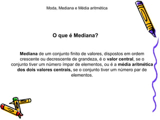 O que é Mediana?
Mediana de um conjunto finito de valores, dispostos em ordem
crescente ou decrescente de grandeza, é o valor central, se o
conjunto tiver um número ímpar de elementos, ou é a média aritmética
dos dois valores centrais, se o conjunto tiver um número par de
elementos.
Moda, Mediana e Média aritmética
 