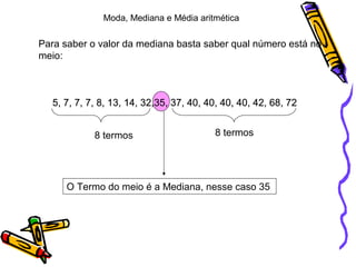 Para saber o valor da mediana basta saber qual número está no
meio:
5, 7, 7, 7, 8, 13, 14, 32,35, 37, 40, 40, 40, 40, 42, 68, 72
8 termos 8 termos
O Termo do meio é a Mediana, nesse caso 35
Moda, Mediana e Média aritmética
5, 7, 7, 7, 8, 13, 14, 32,35, 37, 40, 40, 40, 40, 42, 68, 725, 7, 7, 7, 8, 13, 14, 32,35, 37, 40, 40, 40, 40, 42, 68, 725, 7, 7, 7, 8, 13, 14, 32,35, 37, 40, 40, 40, 40, 42, 68, 72
 