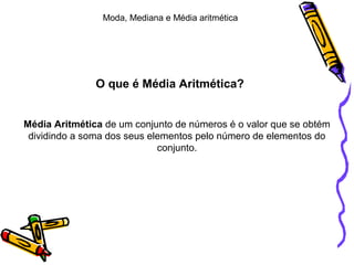O que é Média Aritmética?
Média Aritmética de um conjunto de números é o valor que se obtém
dividindo a soma dos seus elementos pelo número de elementos do
conjunto.
Moda, Mediana e Média aritmética
 