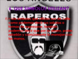 R/= Los símbolos que utilizan son de calle
como podemos decir sus saludos o
formas de expresarse, también
podemos decir que por su dinero, poder,
rebelión y comúnmente lo manejan con
las manos.
 