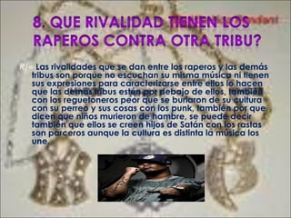 R/= Las rivalidades que se dan entre los raperos y las demás
tribus son porque no escuchan su misma música ni tienen
sus expresiones para caracterizarse entre ellos lo hacen
que las demás tribus estén por debajo de ellos, también
con los reguetoneros peor que se burlaron de su cultura
con su perreo y sus cosas con los punk, también por que
dicen que niños murieron de hambre, se puede decir
también que ellos se creen hijos de Satán con los rastas
son parceros aunque la cultura es distinta la música los
une.
 