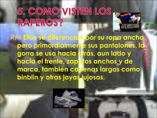 R/= Ellos se diferencian por su ropa ancha
pero primordialmente sus pantalones, la
gorra se usa hacia atrás, aun lado y
hacia el frente, zapatos anchos y de
marca, también cadenas largas como
binblin y otras joyas lujosas.
 