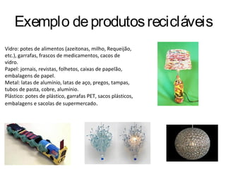 Exemplo de produtos recicláveis
Vidro: potes de alimentos (azeitonas, milho, Requeijão,
etc.), garrafas, frascos de medicamentos, cacos de
vidro.
Papel: jornais, revistas, folhetos, caixas de papelão,
embalagens de papel.
Metal: latas de alumínio, latas de aço, pregos, tampas,
tubos de pasta, cobre, alumínio.
Plástico: potes de plástico, garrafas PET, sacos plásticos,
embalagens e sacolas de supermercado.
 