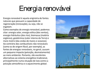 Energia renovável
Energia renovável é aquela originária de fontes
naturais que possuem a capacidade de
regeneração (renovação), ou seja, não se
esgotam.
Como exemplos de energia renovável, podemos
citar: energia solar, energia eólica (dos ventos),
energia hidráulica (dos rios), biomassa (matéria
orgânica), geotérmica (calor interno da Terra) e
mare motriz (das ondas de mares e oceanos).
Ao contrário dos combustíveis não-renováveis
(como os de origem fóssil, por exemplo), as
fontes de energias renováveis, no geral, causam
um pequeno impacto (poluição, desmatamento)
ao meio ambiente. Portanto, são excelentes
alternativas ao sistema energético tradicional,
principalmente numa situação de luta contra a
poluição atmosférica e o aquecimento global.
 