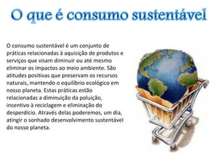 O consumo sustentável é um conjunto de
práticas relacionadas à aquisição de produtos e
serviços que visam diminuir ou até mesmo
eliminar os impactos ao meio ambiente. São
atitudes positivas que preservam os recursos
naturais, mantendo o equilíbrio ecológico em
nosso planeta. Estas práticas estão
relacionadas a diminuição da poluição,
incentivo à reciclagem e eliminação do
desperdício. Através delas poderemos, um dia,
atingir o sonhado desenvolvimento sustentável
do nosso planeta.
 