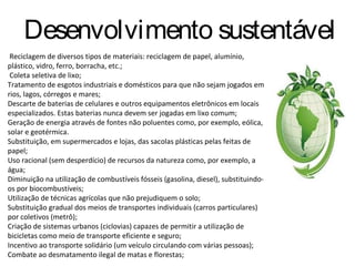 Desenvolvimento sustentável
 Reciclagem de diversos tipos de materiais: reciclagem de papel, alumínio,
plástico, vidro, ferro, borracha, etc.;
 Coleta seletiva de lixo;
Tratamento de esgotos industriais e domésticos para que não sejam jogados em
rios, lagos, córregos e mares;
Descarte de baterias de celulares e outros equipamentos eletrônicos em locais
especializados. Estas baterias nunca devem ser jogadas em lixo comum;
Geração de energia através de fontes não poluentes como, por exemplo, eólica,
solar e geotérmica.
Substituição, em supermercados e lojas, das sacolas plásticas pelas feitas de
papel;
Uso racional (sem desperdício) de recursos da natureza como, por exemplo, a
água;
Diminuição na utilização de combustíveis fósseis (gasolina, diesel), substituindo-
os por biocombustíveis;
Utilização de técnicas agrícolas que não prejudiquem o solo;
Substituição gradual dos meios de transportes individuais (carros particulares)
por coletivos (metrô);
Criação de sistemas urbanos (ciclovias) capazes de permitir a utilização de
bicicletas como meio de transporte eficiente e seguro;
Incentivo ao transporte solidário (um veículo circulando com várias pessoas);
Combate ao desmatamento ilegal de matas e florestas;
 