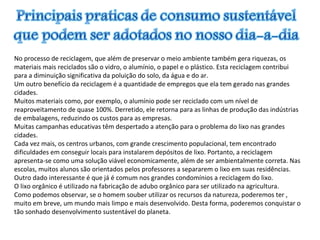 No processo de reciclagem, que além de preservar o meio ambiente também gera riquezas, os
materiais mais reciclados são o vidro, o alumínio, o papel e o plástico. Esta reciclagem contribui
para a diminuição significativa da poluição do solo, da água e do ar.
Um outro benefício da reciclagem é a quantidade de empregos que ela tem gerado nas grandes
cidades.
Muitos materiais como, por exemplo, o alumínio pode ser reciclado com um nível de
reaproveitamento de quase 100%. Derretido, ele retorna para as linhas de produção das indústrias
de embalagens, reduzindo os custos para as empresas.
Muitas campanhas educativas têm despertado a atenção para o problema do lixo nas grandes
cidades.
Cada vez mais, os centros urbanos, com grande crescimento populacional, tem encontrado
dificuldades em conseguir locais para instalarem depósitos de lixo. Portanto, a reciclagem
apresenta-se como uma solução viável economicamente, além de ser ambientalmente correta. Nas
escolas, muitos alunos são orientados pelos professores a separarem o lixo em suas residências.
Outro dado interessante é que já é comum nos grandes condomínios a reciclagem do lixo.
O lixo orgânico é utilizado na fabricação de adubo orgânico para ser utilizado na agricultura.
Como podemos observar, se o homem souber utilizar os recursos da natureza, poderemos ter ,
muito em breve, um mundo mais limpo e mais desenvolvido. Desta forma, poderemos conquistar o
tão sonhado desenvolvimento sustentável do planeta.
 