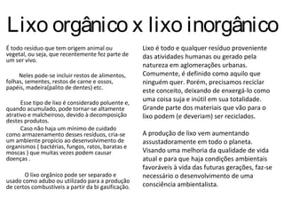 Lixo orgânico x lixo inorgânico
É todo resíduo que tem origem animal ou              Lixo é todo e qualquer resíduo proveniente
vegetal, ou seja, que recentemente fez parte de      das atividades humanas ou gerado pela
um ser vivo.
                                                     natureza em aglomerações urbanas.
     Neles pode-se incluir restos de alimentos,      Comumente, é definido como aquilo que
folhas, sementes, restos de carne e ossos,           ninguém quer. Porém, precisamos reciclar
papéis, madeira(palito de dentes) etc.
                                                     este conceito, deixando de enxergá-lo como
      Esse tipo de lixo é considerado poluente e,
                                                     uma coisa suja e inútil em sua totalidade.
quando acumulado, pode tornar-se altamente           Grande parte dos materiais que vão para o
atrativo e malcheiroso, devido à decomposição        lixo podem (e deveriam) ser reciclados.
destes produtos.
      Caso não haja um mínimo de cuidado
como armazenamento desses resíduos, cria-se          A produção de lixo vem aumentando
um ambiente propício ao desenvolvimento de           assustadoramente em todo o planeta.
organismos ( bactérias, fungos, ratos, baratas e
moscas ) que muitas vezes podem causar               Visando uma melhoria da qualidade de vida
doenças .                                            atual e para que haja condições ambientais
                                                     favoráveis à vida das futuras gerações, faz-se
       O lixo orgânico pode ser separado e           necessário o desenvolvimento de uma
usado como adubo ou utilizado para a produção
de certos combustíveis a partir da bi gasificação.   consciência ambientalista.
 