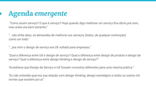 10
Agenda emergente
"Como assim serviço? O que é serviço? Hoje quando digo melhorar um serviço ﬁca óbvio pra mim,
mas antes era bem estranho."
"...não tinha ideia, só demandas de melhoria nos serviços (todos, de qualquer instituição)
como um todo."
"...pra mim o design de serviço era UX voltado para empresas."
"Qual a diferença entre UX e design de serviço? Qual a diferença entre design de produto e design de
serviço? Qual a diferença entre design thinking e design de serviço?"
"Acreditava que Design de Serviço e UX fossem conceitos diferentes para uma mesma prática."
"Eu não entendia qual era sua relação com design thinking, design estratégico e todos os outros mil
nomes que existem por aí."
 