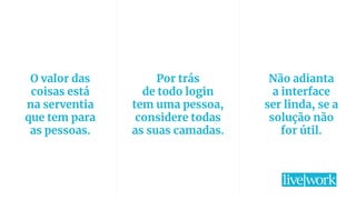 34
O valor das
coisas está
na serventia
que tem para
as pessoas.
Por trás
de todo login
tem uma pessoa,
considere todas
as suas camadas.
Não adianta
a interface
ser linda, se a
solução não
for útil.
 