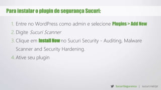 Para instalar o plugin de segurança Sucuri:
1. Entre no WordPress como admin e selecione Plugins > Add New
2. Digite Sucuri Scanner
3. Clique em Install Now no Sucuri Security - Auditing, Malware
Scanner and Security Hardening.
4. Ative seu plugin
 