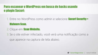 Para escanear o WordPress em busca de hacks usando
o plugin Sucuri:
1. Entre no WordPress como admin e selecione Sucuri Security >
Malware Scan.
2. Clique em Scan Website.
3. Se o site estiver infectado, você verá uma notificação como a
que aparece na captura de tela abaixo.
 