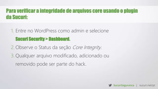 Para verificar a integridade de arquivos core usando o plugin
da Sucuri:
1. Entre no WordPress como admin e selecione
Sucuri Security > Dashboard.
2. Observe o Status da seção Core Integrity.
3. Qualquer arquivo modificado, adicionado ou
removido pode ser parte do hack.
 