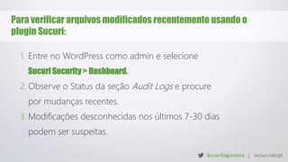 Para verificar arquivos modificados recentemente usando o
plugin Sucuri:
1. Entre no WordPress como admin e selecione
Sucuri Security > Dashboard.
2. Observe o Status da seção Audit Logs e procure
por mudanças recentes.
3. Modificações desconhecidas nos últimos 7-30 dias
podem ser suspeitas.
 