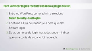 Para verificar logins recentes usando o plugin Sucuri:
1. Entre no WordPress como admin e selecione
Sucuri Security > Last Logins.
2. Confirme a lista de usuários e a hora que eles
fizeram login.
3. Datas ou horas de login inusitadas podem indicar
que uma conta de usuário foi hackeada.
 