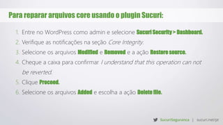 Para reparar arquivos core usando o plugin Sucuri:
1. Entre no WordPress como admin e selecione Sucuri Security > Dashboard.
2. Verifique as notificações na seção Core Integrity.
3. Selecione os arquivos Modified e Removed e a ação Restore source.
4. Cheque a caixa para confirmar I understand that this operation can not
be reverted.
5. Clique Proceed.
6. Selecione os arquivos Added e escolha a ação Delete file.
 
